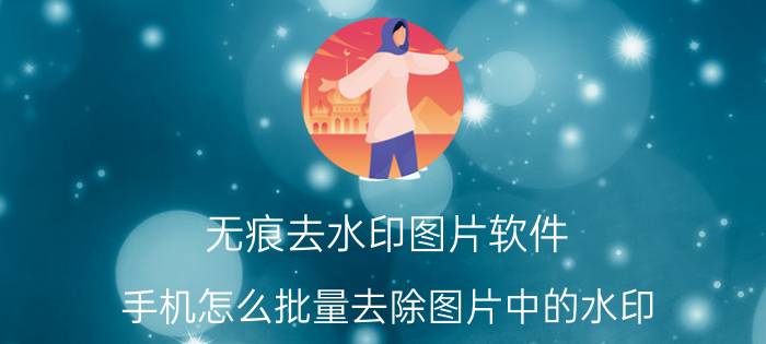 无痕去水印图片软件 手机怎么批量去除图片中的水印？